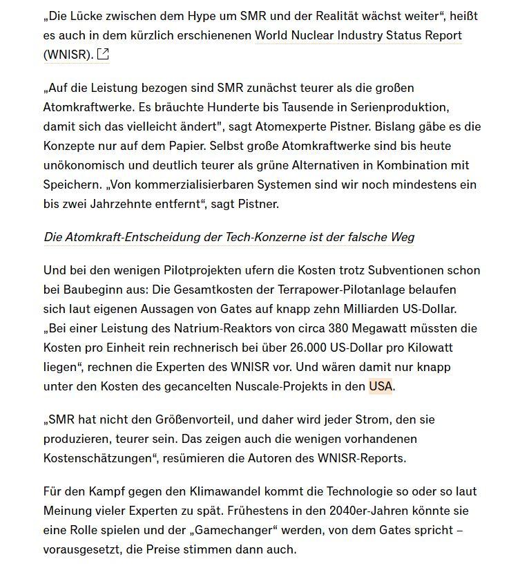 „Die Lücke zwischen dem Hype um SMR und der Realität wächst weiter“, heißt es auch in dem kürzlich erschienenen World Nuclear Industry Status Report. „Auf die Leistung bezogen sind SMR zunächst teurer als die großen Atomkraftwerke. Es __bräuchte Hunderte bis Tausende in Serienproduktion, damit sich das vielleicht ändert", sagt Atomexperte Pistner. Bislang gäbe es die Konzepte nur auf dem Papier. Selbst große Atomkraftwerke sind bis heute unökonomisch und deutlich teurer als __grüne Alternativen in Kombination mit Speichern. „Von kommerzialisierbaren Systemen sind wir noch mindestens ein bis zwei Jahrzehnte entfernt“, sagt Pistner. Und bei den wenigen Pilotprojekten ufern die Kosten trotz Subventionen schon bei Baubeginn __aus: Die Gesamtkosten der Terrapower-Pilotanlage belaufen sich laut eigenen Aussagen von Gates auf knapp zehn Milliarden US-Dollar. „Bei einer Leistung des Natrium-Reaktors von circa 380 Megawatt müssten die Kosten pro Einheit rein rechnerisch bei __über 26.000 US-Dollar pro Kilowatt liegen“, rechnen die Experten des WNISR vor. Und wären damit nur knapp unter den Kosten des gecancelten Nuscale-Projekts in den USA. „SMR hat nicht den Größenvorteil, und daher wird jeder Strom, den sie __produzieren, teurer sein. Das zeigen auch die wenigen vorhandenen Kostenschätzungen“, resümieren die Autoren des WNISR-Reports.