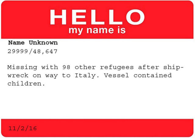 HELLO<br&gt;my name is&lt;br&gt;&lt;br&gt;Name Unknown&lt;br&gt;29999 / 48,647&lt;br&gt;&lt;br&gt;Missing with 98 other refugees after shipwreck on way to Italy. Vessel contained children.&lt;br&gt;&lt;br&gt;11/2/16
