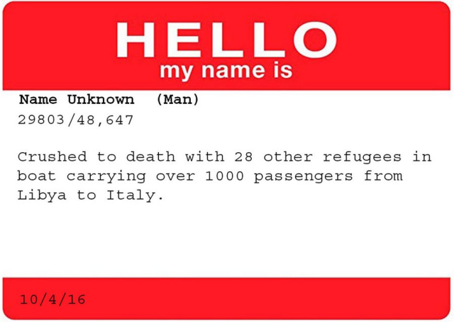 HELLO<br&gt;my name is&lt;br&gt;&lt;br&gt;Name Unknown (Man)&lt;br&gt;29803 / 48,647&lt;br&gt;&lt;br&gt;Crushed to death with 28 other refigees in boat carrying over 1000 passengers from Libya to Italy.&lt;br&gt;&lt;br&gt;10/4/16