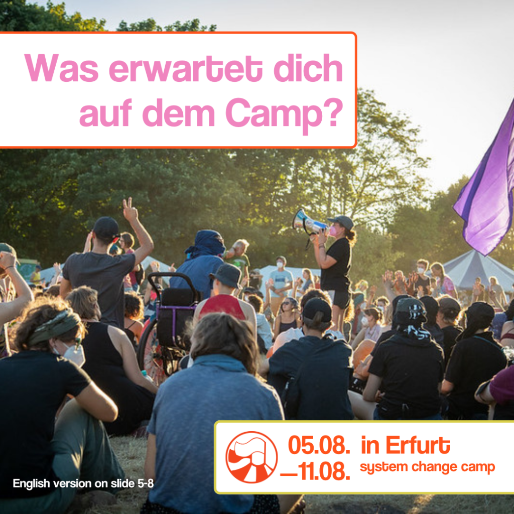 Das Bild zeigt eine Gruppe aus etwa 30 Menschen, die auf einem Klimacamp auf einer Wiese sitzen. Das Bild ist aus der perspektive einer in der Gruppe sitzenden Person aufgenommen. In der Mitte der Gruppe steht eine Person und ruft etwas in ein Megaphon. Im Hintergrund stehen 2-3 weiße Stangengerüstzelte und ein kleines blau-weiß gestreiftes Zirkuszelt. Hinter den Zelten stehen einige Laubbäume. Vom rechten oberen Bildrand scheint die Sonne die Bäume an. Der Himmel, welcher am oberen rechten Bildrand nicht von den Bäumen verdeckt wird, ist blau.
Text:
"Was erwartet dich auf dem Camp? (Rosa Schrift auf weißem Hintergrund, geschrieben vom oberen linken Bildrand bis in die obere Bildmitte, verdeckt einen Teil der Bäume)
"System Change Camp 05.08-11.08. in Erfurt" (Orangene Schrift auf weißem Hintergrund, geschrieben als zwei Zeiler am unteren rechten Bildrand, verdeckt kleine teile von den Menschen die in der Gruppe sitzen)