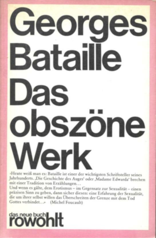 Buchcover 
Georges Bataille 
Das 
obszöne 
Werk 
«Heute weiß man es: Bataille ist einer der wichtigsten Schriftsteller seines Jahrhunderts. 'Die Geschichte des Auges' oder 'Madame Edwarda' brechen mit einer Tradition von Erzählungen… 
Und wenn es gälte, dem Erotismus – im Gegensatz zur Sexualität – einen präzisen Sinn zu geben, dann sicher diesen: eine Erfahrung der Sexualität, die um ihrer selbst willen das Überschreiten der Grenze mit dem Tod Gottes verbindet…» (Michel Foucault) 
das neue buch 
rowohlt 