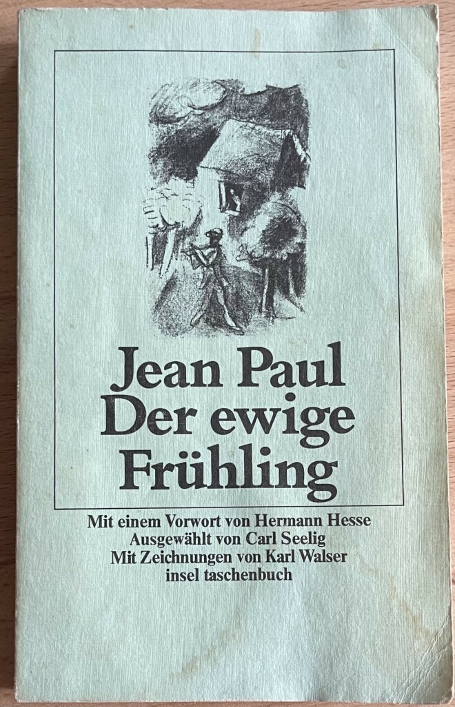 Das Buch hat was mitgemacht, was durchaus zu sehen ist. Das Cover des Taschenbuchs "Der ewige Frühling" von Jean Paul, mit der Illustration eines Mannes, der Querflöte(?) vor einem Haus spielt, aus dem ein Frau durch ein Fenster schaut. Bäume sind auch zu erkennen. 
Dazu Text: Vorwort von Hermann Hesse, ausgewählt von Carl Seelig, Zeichnungen von Karl Walser, Insel Taschenbuch.