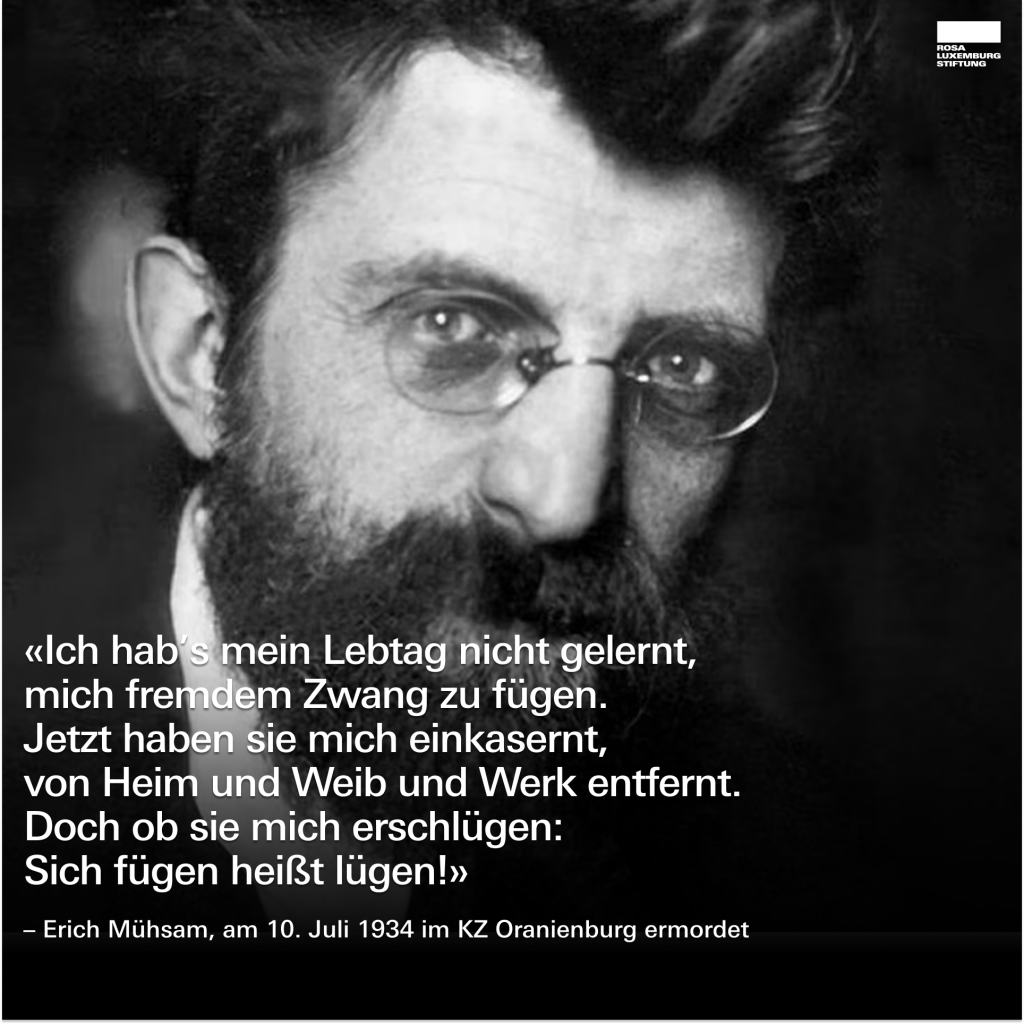 Ein Foto von Erich Mühsam, dazu der Text: 
"Ich hab’s mein Lebtag nicht gelernt, mich fremdem Zwang zu fügen.
Jetzt haben sie mich einkasernt,
von Heim und Weib und Werk entfernt.
Doch ob sie mich erschlügen: 
Sich fügen heißt lügen!"