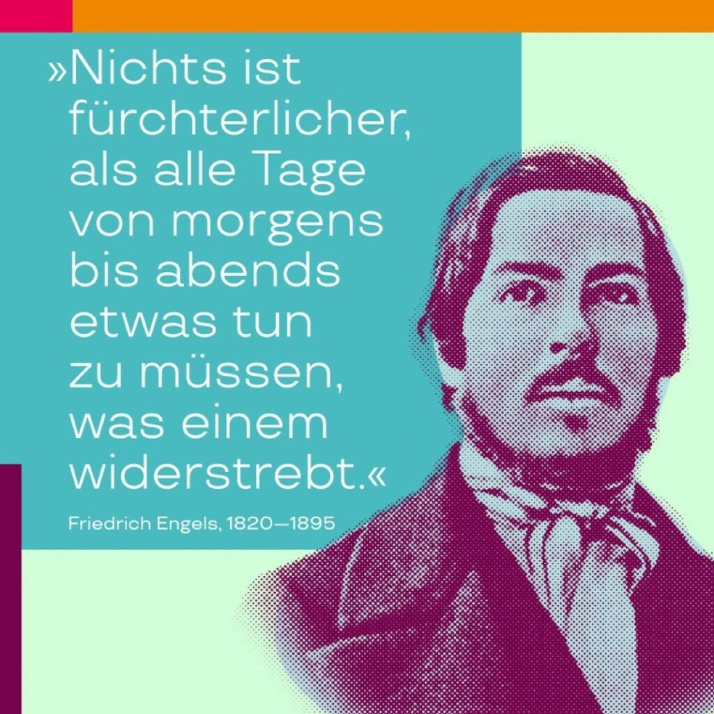 „Nichts ist fürchterlicher, als alle Tage von morgens bis abends etwas tun zu müssen, was einem widerstrebt.“ – Zitat von Friedrich Engels in „Die Lage der arbeitenden Klasse in England“, zu lesen in den Marx-Engels-Werken, MEW 2, S. 346