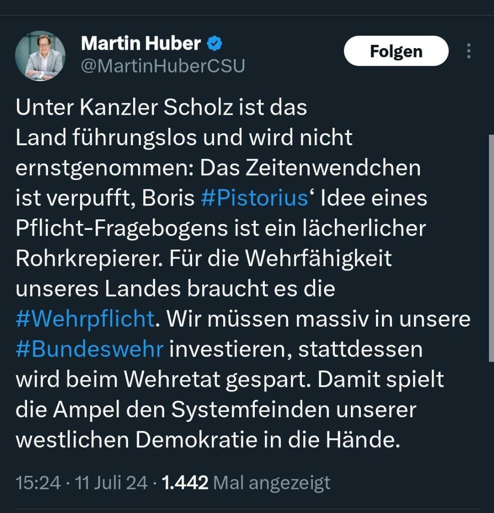 Tweet von Martin Huber:
Unter Kanzler Scholz ist das Land führungslos und wird nicht ernstgenommen: Das Zeitenwendchen ist verpufft, Boris #Pistorius‘ Idee eines Pflicht-Fragebogens ist ein lächerlicher Rohrkrepierer. Für die Wehrfähigkeit unseres Landes braucht es die #Wehrpflicht. Wir müssen massiv in unsere #Bundeswehr investieren, stattdessen wird beim Wehretat gespart. Damit spielt die Ampel den Systemfeinden unserer westlichen Demokratie in die Hände.