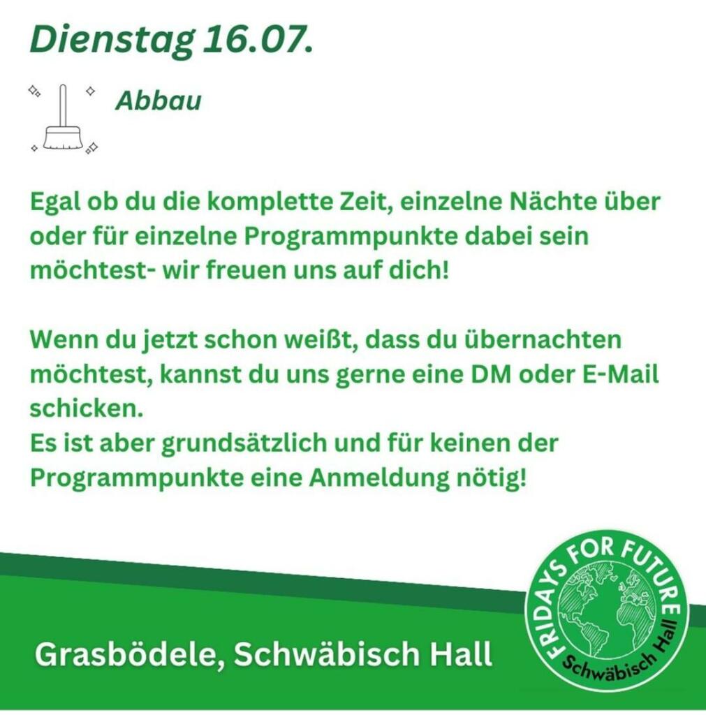 Programmkacheln des Klimacamps Schwäbisch Hall vom 12.-16. 07. 2024
Dienstag 16.07.
Abbau
Egal ob du die komplette Zeit, einzelne Nächte über
oder für einzelne Programmpunkte dabei sein
möchtest- wir freuen uns auf dich!
Wenn du jetzt schon weißt, dass du übernachten
möchtest, kannst du uns gerne eine DM oder E-Mail
schicken.
Es ist aber grundsätzlich und für keinen der
Programmpunkte eine Anmeldung nötig!