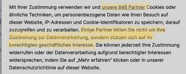 Sreenshot des Textes: Mit Ihrer Zustimmung verwenden wir und unsere 848 Partner Cookies oder ähnliche Techniken, um personenbezogene Daten wie Ihren Besuch auf dieser Website, IP-Adressen und Cookie-Identifikatoren zu speichern, darauf zuzugreifen und zu verarbeiten. Einige Partner bitten Sie nicht um Ihre Zustimmung zur Datenverarbeitung, sondern stützen sich auf ihr berechtigtes geschäftliches Interesse. Sie können jederzeit Ihre Zustimmung widerrufen oder der Datenverarbeitung aufgrund berechtigter Interessen widersprechen, indem Sie auf „Mehr erfahren" klicken oder in unserer Datenschutzrichtlinie auf dieser Website.