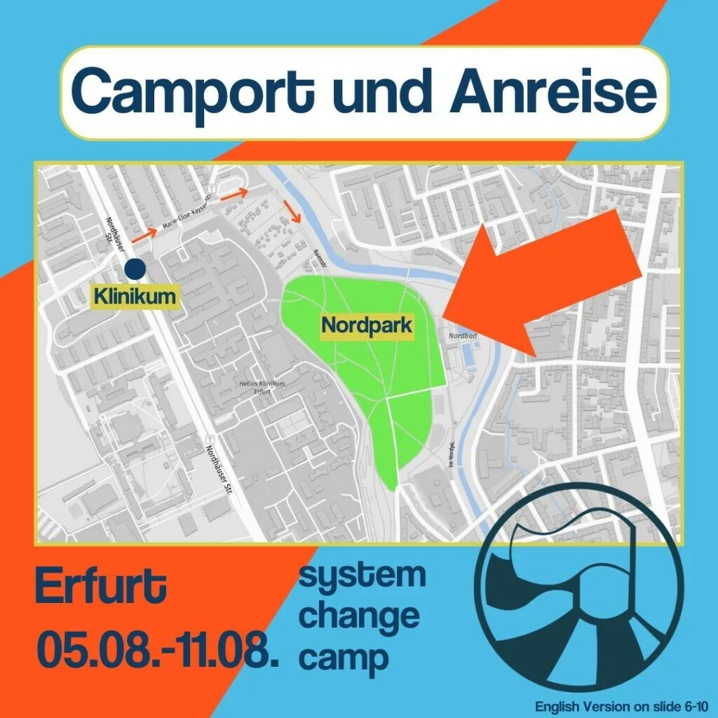 Der Titel des Bildes ist: Camport und Anreise (geschrieben in dunkelblau auf weißem Hintergrund).
Auf dem Sharepic ist ein Kartenausschnitt von Erfurt zu sehen, die Karte ist in grau und weiß gestaltet. In Grün ist darauf der Nordpark eingezeichnet. In der Mitte des Parks steht "Nordpark" (geschrieben in dunkelblau auf gelben Hintergrund). Außerdem zeigt ein großer orangener Pfeil auf den Park. Mit einem kleinen dunkelblauen Punkt ist die Straßenbahn Haltestelle "Klinikum" eingezeichnet. Unter dem Punkt steht "Klinikum" (geschrieben in dunkelblau auf gelben Hintergrund). Von dort aus ist der Fußweg zum System Change Camp mit kleinen orangenen Pfeilen markiert.
Der Hintergrund des gesamten Bildes ist in hellblau und orange gehalten. Unter dem Kartenausschnitt steht in dunkelblau geschrieben: "system change camp, Erfurt 05.08.-11.08." In der unteren rechten Ecke ist das Logo des System Change Camp in dunkelblau. Ein Teil des Logos ragt ein kleines Stück in den Kartenausschnitt hinein.