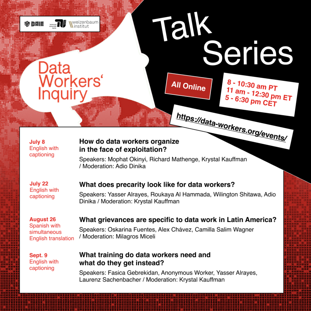 Flyer for the Data Workers' Inquiry talk series. 

July 8: English with captioning. 

How do data workers organize in the face of exploitation?

speakers: mophat Okinyu, Richard Mathenge, Krystal Kauffman
/Moderation: Adio Dinika

July 22: English with Captioning
What does precarity look like for data workers?
Speakers: Yasser Alrayes, Roukaya Al Hammada, Wilington Shitawa, Adio Dinika
Moderation: Krystal Kauffman

August 26: Spanish with simultaneous English translation. What grievances are specific to data work in Latin America?
Speakers: Oskarina Fuentes, Alex Chaves, Camilla Salim Wagner
Moderation: Milagroc Miceli

Sept 9: English with captioning
What training do data workers need and what do they get instead?
Speakers: Fasica Gebrekidan, Anonymous worker, Yasser Alrayes, Laurenz Sachenbacher
Moderation: Krystal Kauffman