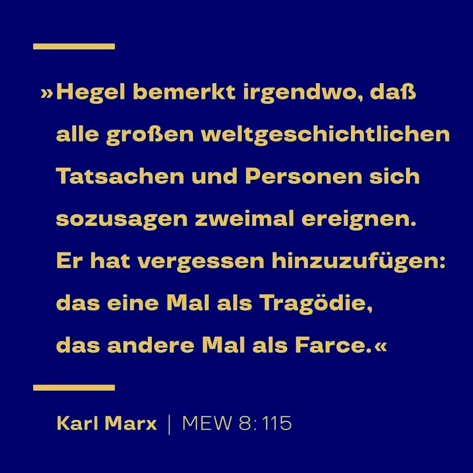 „Hegel bemerkte irgendwo, daß alle großen weltgeschichtlichen Tatsachen und Personen sich sozusagen zweimal ereignen. Er hat vergessen hinzuzufügen: das eine Mal als Tragödie, das andere Mal als Farce. “ — Karl Marx, Zitat aus: Marx-Engels-Werke, MEW Bd. 8, in: Der achtzehnte Brumaire des Louis Bonaparte; Seite 115