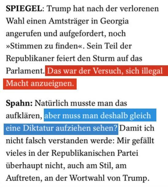 SPIEGEL: Trump hat nach der verlorenen Wahl einen Amtsträger in Georgia angerufen and aufgefordert, noch »Stimmen zu finden«. Sein Teil der Republikaner feiert den Sturm auf das Parlament. [rot markiert:] Das war der Versuch, sich illegal Macht anzueignen. [Markierung Ende]

Spahn: Natürlich musste man das aufklären, [blau markiert:] aber muss man deshalb gleich eine Diktatur aufziehen sehen? [Markierung Ende] Damit ich nicht falsch verstanden werde: Mir gefällt vieles in der Republikanischen Partei uberhaupt nicht, auch am Stil, am Auftreten, an der Wortwahl von Trump. 

[Aber, …]
