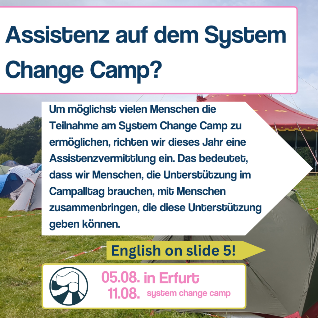 Auf slide 1 steht als Überschrift „Assistenz auf dem system change camp?“ Darunter steht in einem weißen Pfeil der nach rechts zeigt: „Um möglichst vielen Menschen die Teilnahme am System Change Camp zu ermöglichen, richten wir dieses Jahr eine Assistenzvermittlung ein. Das bedeutet, dass wir Menschen, die Unterstützung im Campalltag brauchen, mit Menschen zusammenbringen, die diese Unterstützung geben können.“ Darunter steht in einem kleinen gelben Pfeil „English on slide 5“. Darunter ist ein weißes Rechteck mit dem Sytem change Camp Logo (eine kreisförmige Grafik von zwei Fahnen die nach links wehen, die auf einem Zirkuszelt stehen). Im Hintergrund ist ein Foto mit einem Zirkuszelt und vielen kleinen Zelten.