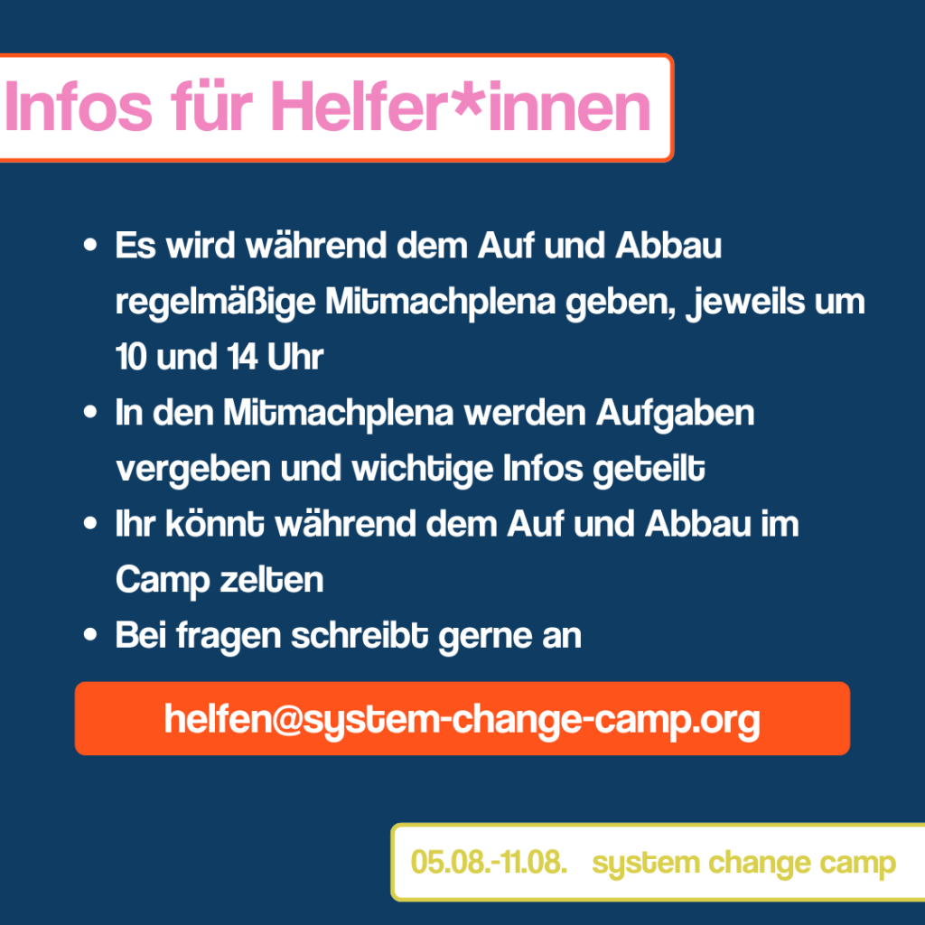 Slide 2 Der Titel des zweiten Bildes ist "Infos für Helfer*innen", dieser ist oben links in einem weißen Kasten geschrieben. Darunter findet sich eine Auflistung mit dem folgenden Inhalt: "Es wird während dem Auf und Abbau regelmäßige Mitmachplena geben, jeweils um 10 und 14 Uhr" "In den Mitmachplena werden Aufgaben vergeben und wichtige Infos geteilt" "Ihr könnt während dem Auf und Abbau im Camp zelten" "Bei fragen schreibt gerne an helfen@system-change-camp.org" Die E-Mail Adresse ist dabei etwas unterhalb der Auflistung positioniert und in einem orangenem Kasten geschrieben. Unten recht seht in einem weißen Kasten „05.08.-11.08. System change camp“ 