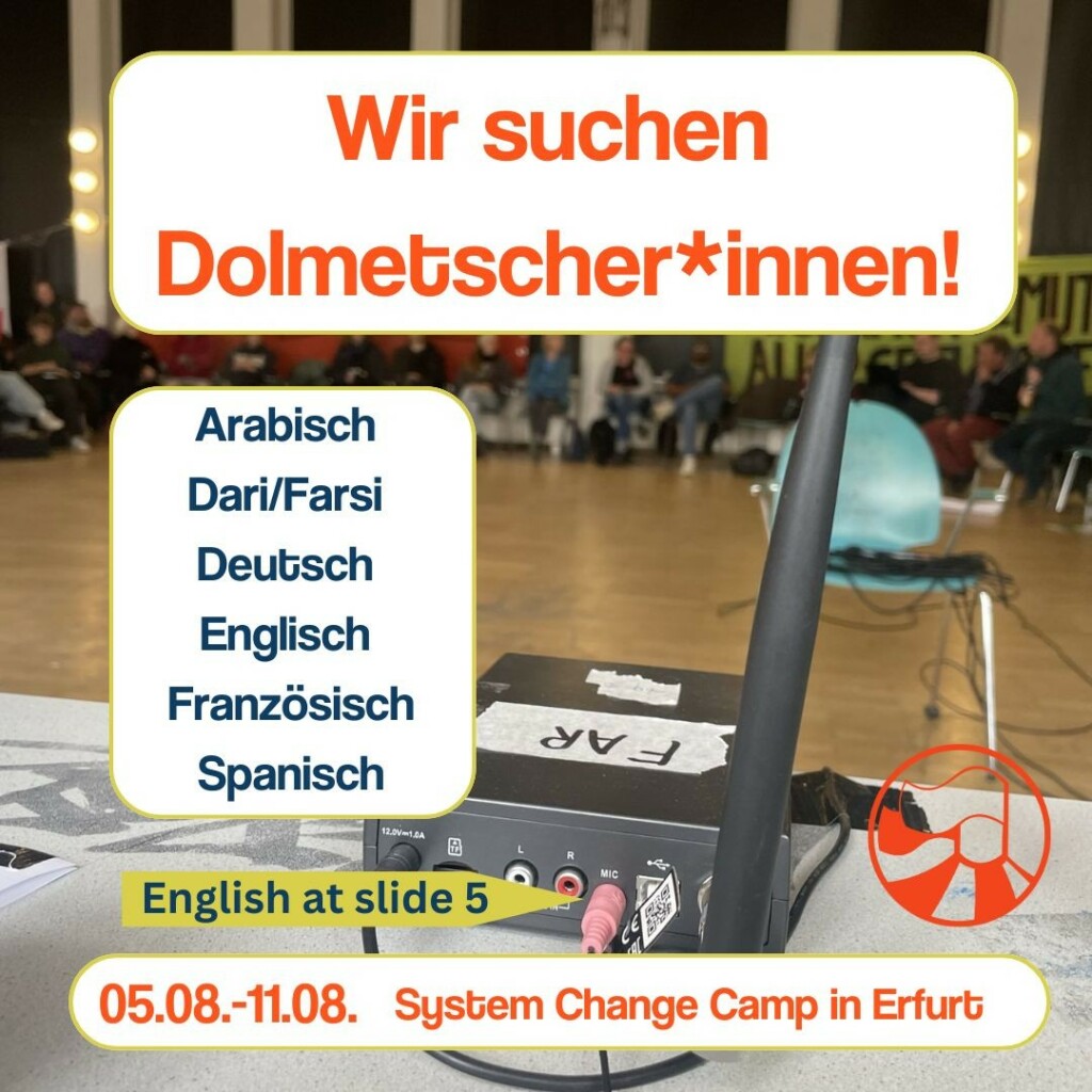 Auf dem ersten slide steht in orange als Überschrift
„Wir suchen Dolmetscher*innen“. Darunter steht in blau:
„Arabisch, Dari/Farsi, Deutsch, Englisch, Französisch, Spanisch“.
Auf einem gelben Pfeil nach rechts steht „English at slide 5“.
Ganz unten steht noch „05.-08-11.08 System change camp in Erfurt“ Im Hintergrund ist ein Foto mit Menschen die einem Workshop zuhören, im Vordergrund steht Technik die zum Übersetzten benutzt wird.