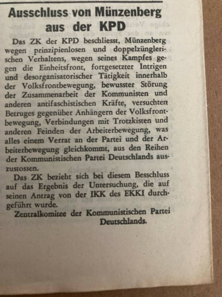 Artikel über den Abschluss Willi Münzenbergs: Ausschluss von Münzenberg aus der KPD Das ZK der KPD beschliesst, Münzenberg wegen prinzipienlosen und doppelzüngleri-schen Verhaltens, wegen seines Kampfes gegen die Einheitsfront, fortgesetzter Intrigen und desorganisatorischer Tätigkeit innerhalb der Volksfrontbewegung, bewusster Störung der Zusammenarbeit der Kommunisten und anderen antifaschistischen Kräfte, versuchten Betruges gegenüber Anhängern der Volksfront-bewegung, Verbindungen mit Trotzkisten und anderen Feinden der Arbeiterbewegung, was alles einem Verrat an der Partei und der Arbeiterbewegung gleichkommt, aus den Reihen der Kommunistischen Partei Deutschlands aus-zustossen. Das ZK bezieht sich bei diesem Besschluss auf das Ergebnis der Untersuchung, die auf seinen Antrag von der IKK des EKKI durchgeführt wurde. Zentralkomitee der Kommunistischen Partei Deutschlands.