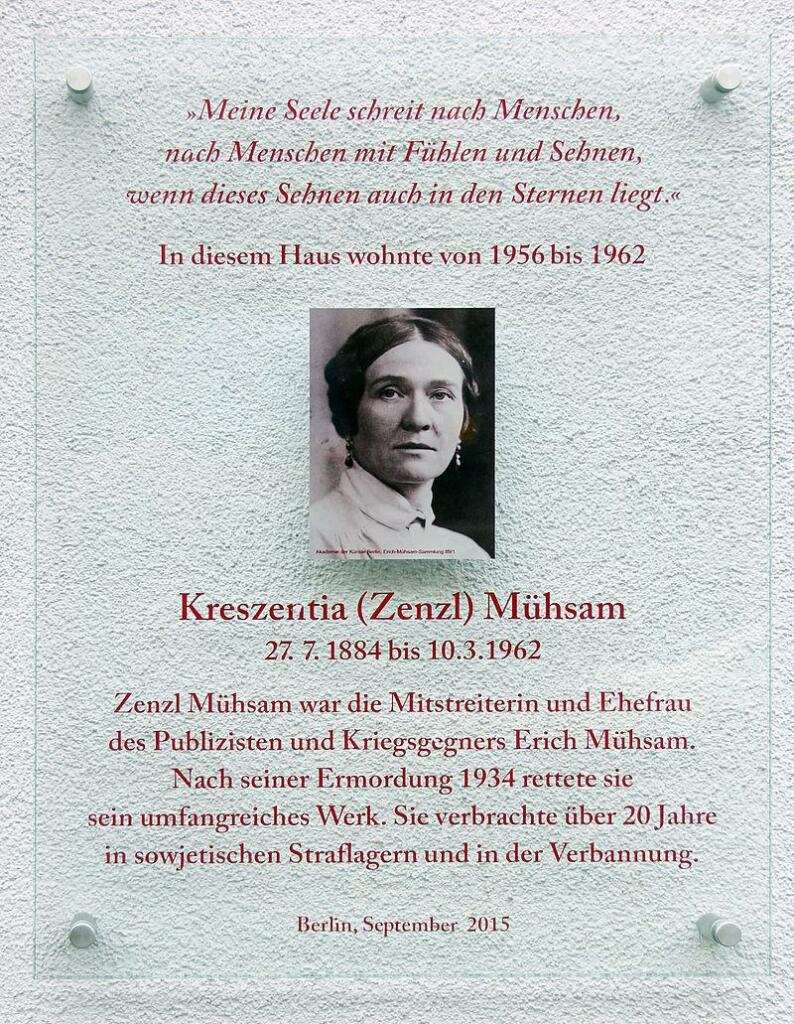 Gedenktafel am Haus Binzstraße 17 in Berlin-Pankow 

»Meine Seele schreit nach Menschen, 
nach Menschen mit Fühlen und Sehnen, 
wenn dieses Sehnen auch in den Sternen liegt.« 

In diesem Haus wohnte von 1956 bis 1962

Kreszentia (Zenzl) Mühsam 
27.7. 1884 – 10.3. 1962 

Zenzl Mühsam war die Mitstreiterin und Ehefrau des Publizisten und Kriegsgegners Erich Mühsam. Nach seiner Ermordung 1934 rettete sie sein umfangreiches Werk. Sie verbrachte über 20 Jahre in sowjetischen Straflagern und in der Verbannung. 

Berlin, September 2015 