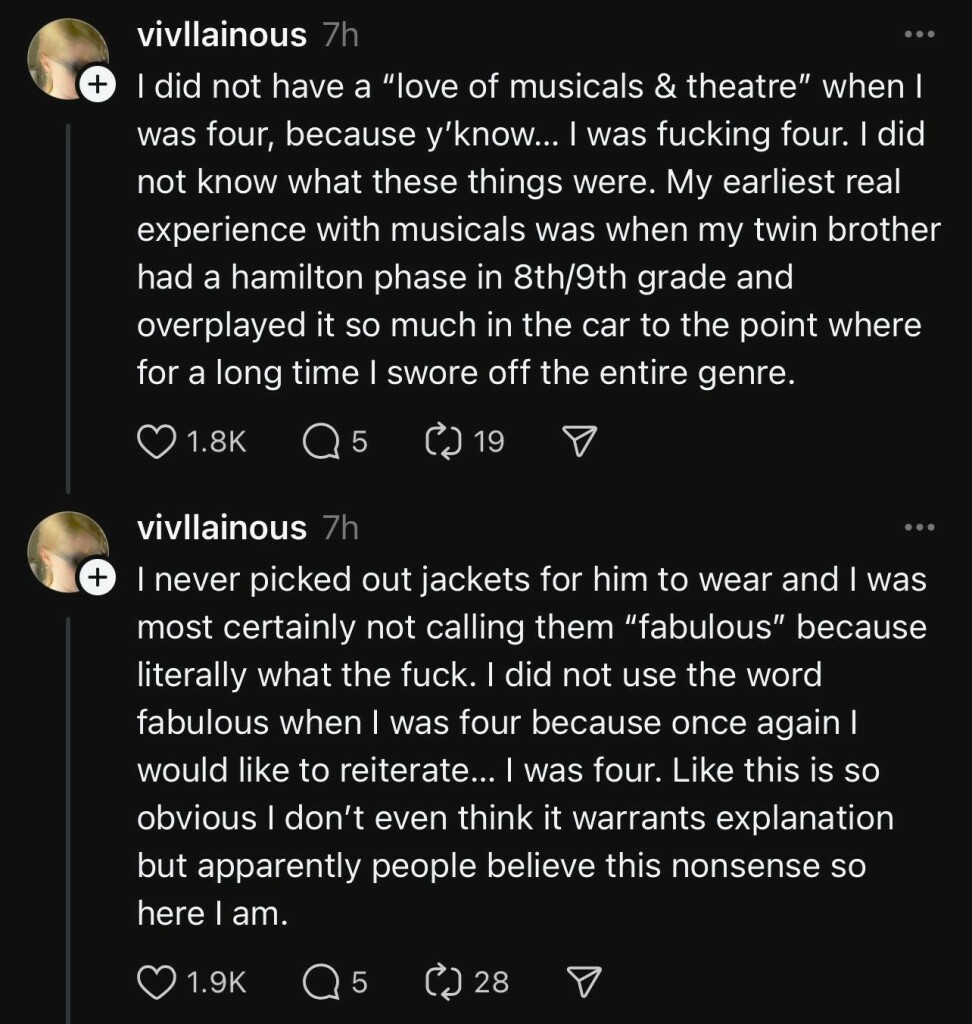 A screenshot of a post on Threads by “@vivllainous” saying “I did not have a “love of musicals & theatre” when I was four, because y’know… I was fucking four. I did not know what these things were. My earliest real experience with musicals was when my twin brother had a hamilton phase in 8th/9th grade and overplayed it so much in the car to the point where for a long time I swore off the entire genre.

She responds to that post by saying “I never picked out jackets for him to wear and I was most certainly not calling them “fabulous” because literally what the fuck. I did not use the word fabulous when I was four because once again I would like to reiterate… I was four. Like this is so obvious I don’t even think it warrants explanation but apparently people believe this nonsense so here I am.”