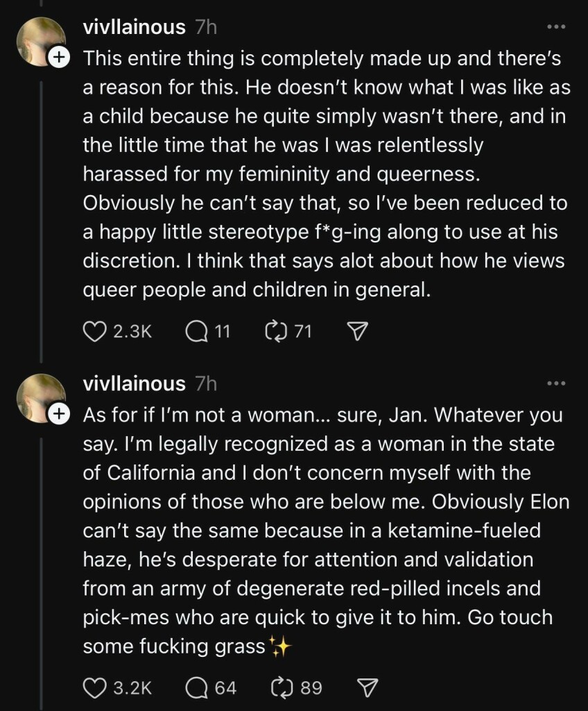 A post by “@vivllainous” on Threads saying “This entire thing is completely made up and there’s a reason for this. He doesn’t know what I was like as a child because he quite simply wasn’t there, and in the little time that he was I was relentlessly harassed for my femininity and queerness. Obviously he can’t say that, so I’ve been reduced to a happy little stereotype f*g-ing along to use at his discretion. I think that says alot about how he views queer people and children in general.”

She responds to that with “As for if I’m not a woman… sure, Jan. Whatever you say. I’m legally recognized as a woman in the state of California and I don’t concern myself with the opinions of those who are below me. Obviously Elon can’t say the same because in a ketamine-fueled haze, he’s desperate for attention and validation from an army of degenerate red-pilled incels and pick-mes who are quick to give it to him. Go touch some fucking grass✨”