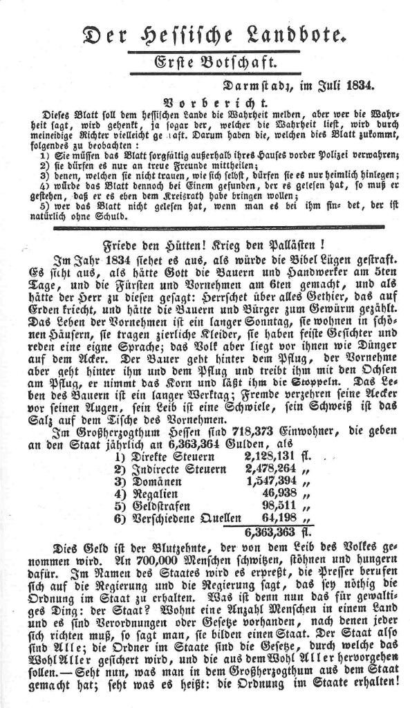 Flugschrift 
Der Hessische Landbote. 
Erste Botschaft. 
Darmstadt, im Juli 1834. 
     
Vorbericht.
Dieses Blatt soll dem hessischen Lande die Wahrheit melden, aber wer die Wahrheit sagt, wird gehenkt, ja sogar der, welcher die Wahrheit liest, wird durch meineidige Richter vielleicht gestraft. Darum haben die, welchen dies Blatt zukommt, folgendes zu beobachten: 

1) Sie müssen das Blatt sorgfältig außerhalb ihres Hauses vor der Polizei verwahren; 
2) sie dürfen es nur an treue Freunde mittheilen; 
3) denen, welchen sie nicht trauen, wie sich selbst, dürfen sie es nur heimlich hinlegen; 
4) würde das Blatt dennoch bei Einem gefunden, der es gelesen hat, so muß er gestehen, daß er es eben dem Kreisrath habe bringen wollen; 
5) wer das Blatt nicht gelesen hat, wenn man es bei ihm findet, der ist natürlich ohne Schuld. 

Friede den Hütten! Krieg den Pallästen ! 
Im Jahr 1834 siehet es aus, als würde die Bibel Lügen gestraft. Es sieht aus, als hätte Gott die Bauern und Handwerker … 