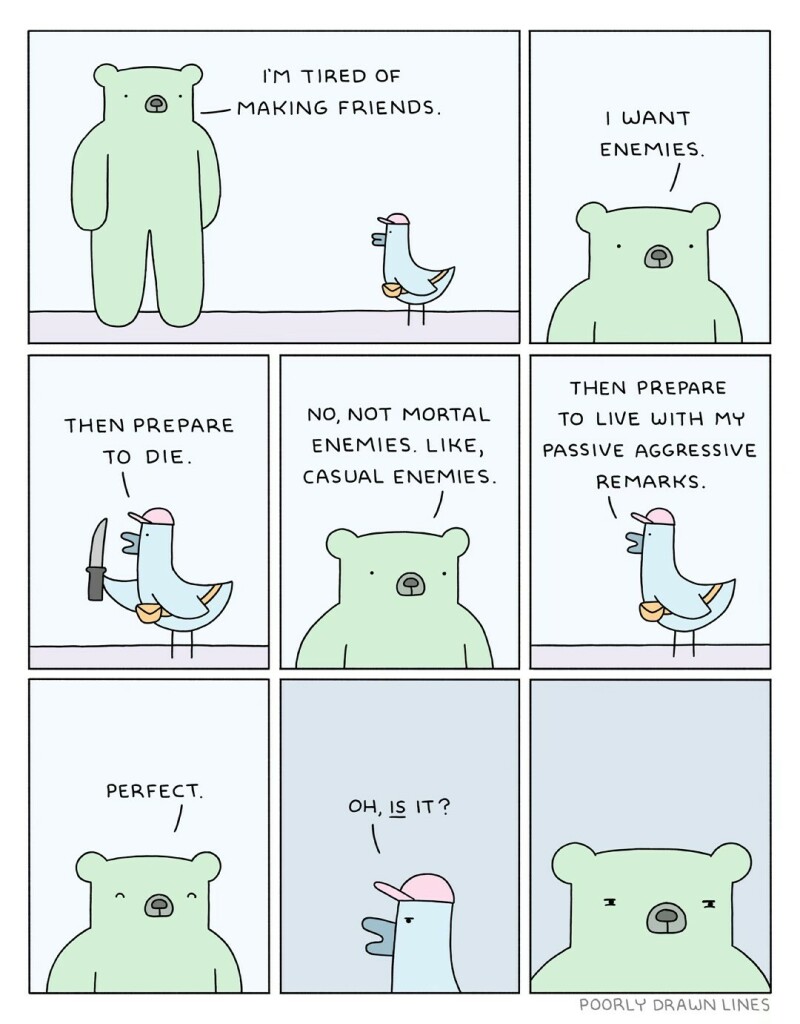 Bear: I’m tired of making friends, I want enemies.
Bird, drawing a knife: Then prepare to die.
Bear: No, not mortal enemies. Like casual enemies.
Bird: Then prepare to live with my passive aggressive remarks.
Bear, looking happy: Perfect
Bird: Oh, _is_ it?
Bear looking suspicious or angry