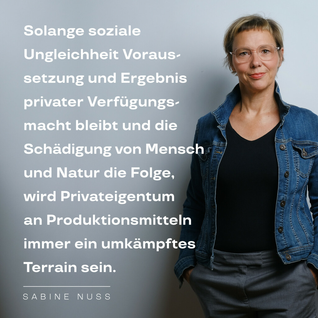 Solange soziale Ungleichheit Voraussetzung und Ergebnis privater Verfügungsmacht bleibt und die Schädigung von Mensch und Natur die Folge, wird Privateigentum an Produktionsmitteln immer ein umkämpftes Terrain sein. – Zitat von Sabine Nuss