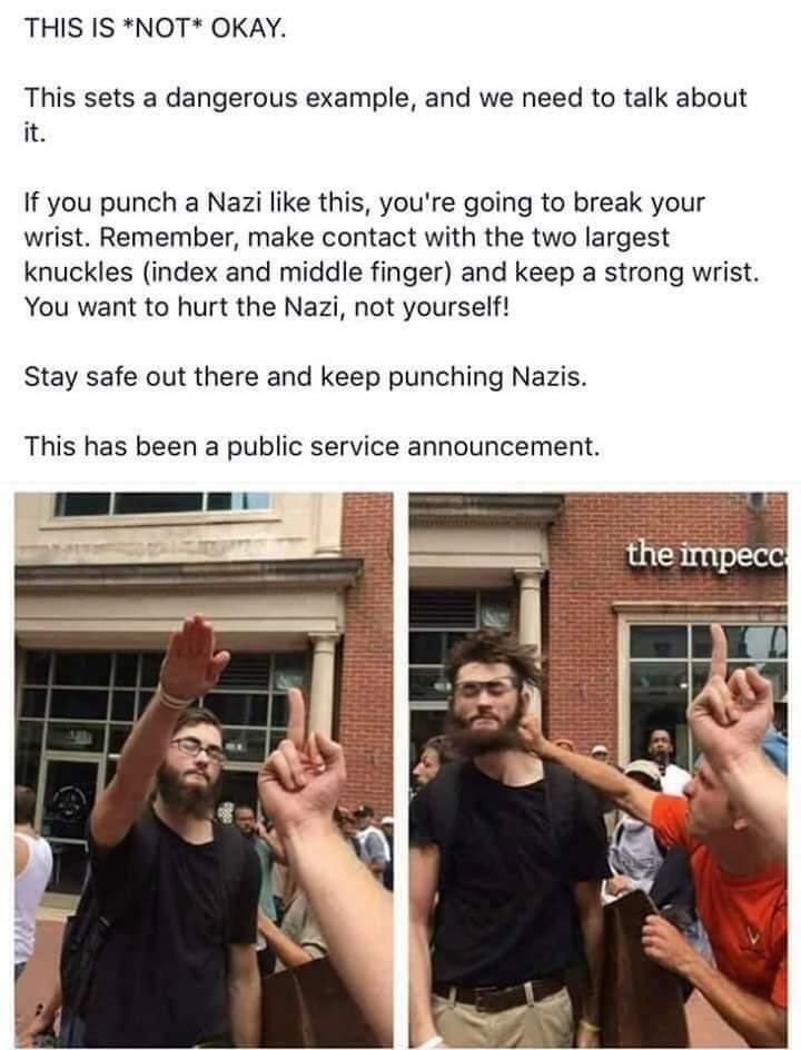 THIS IS *NOT* OKAY. 

This sets a dangerous example, and we need to talk about it. 

If you punch a Nazi like this, you're going to break your wrist. Remember, make contact with the two largest knuckles (index and middle finger) and keep a strong wrist. You want to hurt the Nazi, not yourself! 

Stay safe out there and keep punching Nazis. 

This has been a public service announcement.

(Picture 1: slime giving Nazi salute)

(Picture 2: slime getting punched in the head)

(Note: the text and the images are arranged in a way to imply that the first two lines are going to criticize the person who punched the Nazi for punching a Nazi, because most people would start by looking at the pictures, and then read the text)