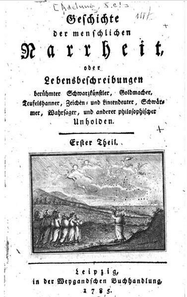 Geschichte 
der menschlichen 
Narrheit 
oder 
Lebensbeschreibungen 
berühmter Schwarzkünstler, Goldmacher, Teufelsbanner, Zeichen- und Liniendeuter, Schwärmer, Wahrsager, und anderer philosophischer Unholden 
Erster Theil 
Leipzig 
in der Weygandschen Buchhandlung 
1785 