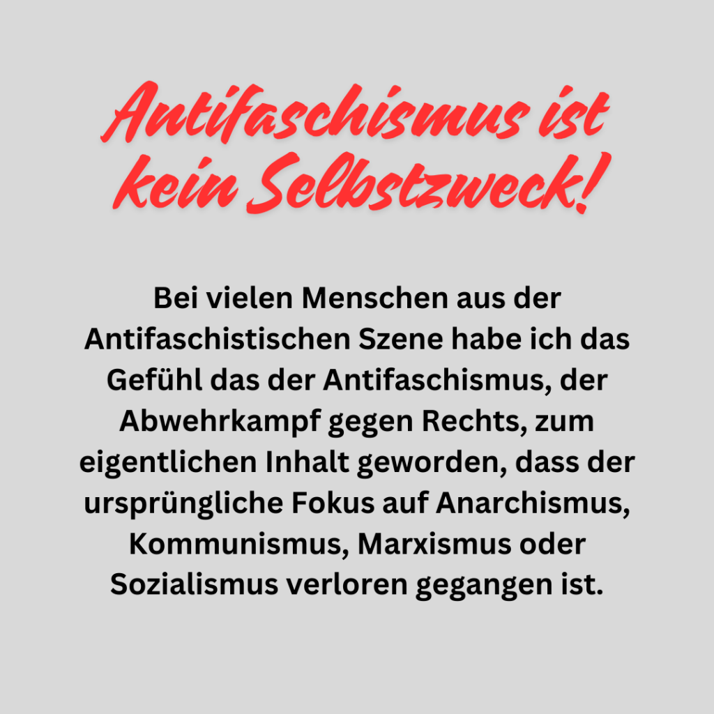 Antifaschismus ist kein Selbstzweck!

Bei vielen Menschen aus der Antifaschistischen Szene habe ich das Gefühl das der Antifaschismus, der Abwehrkampf gegen Rechts, zum eigentlichen Inhalt geworden, dass der ursprüngliche Fokus auf Anarchismus, Kommunismus, Marxismus oder Sozialismus verloren gegangen ist.