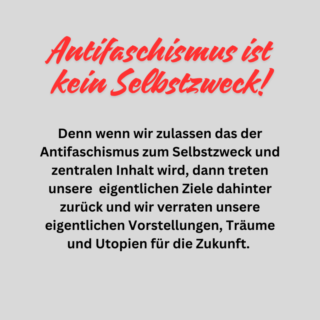 Antifaschismus ist kein Selbstzweck!

Dabei ist Antifaschismus aus historischen Erfahrungen heraus essentiell wichtig, ja unumgänglich. Egal ob nun für Anarchisten, Kommunisten oder anderen aus der linken Bewegung. Jedoch darf er nicht zum Selbstzweck werden.