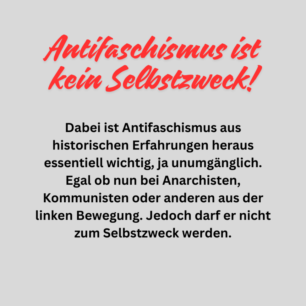 Antifaschismus ist kein Selbstzweck!

Denn wenn wir zulassen das der Antifaschismus zum Selbstzweck und zentralen Inhalt wird, dann treten unsere eigentlichen Ziele dahinter zurück und wir verraten  unsere eigentlichen Vorstellungen, Träume und Utopien für die Zukunft.