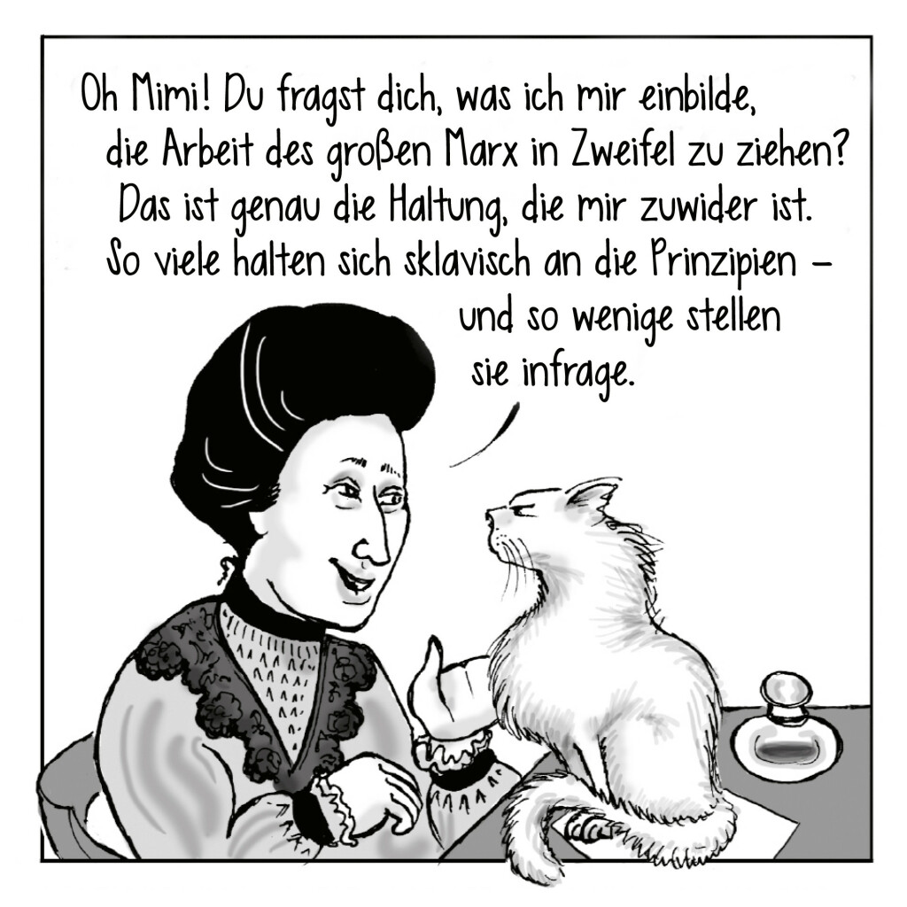 Zeichnung von Kate Evans aus ihrer Graphic Novel »Rosa«. Rosa Luxemburg sitzt vor ihrer Katze Mimi und sagt: „Oh Mimi! Du fragst dich, was ich mir einbilde, die Arbeit des großen Marx in Zweifel zu ziehen? Das ist genau die Haltung, die mir zuwider ist. So viele halten sich sklavisch an die Prinzipien – und so wenige stellen sie infrage.“