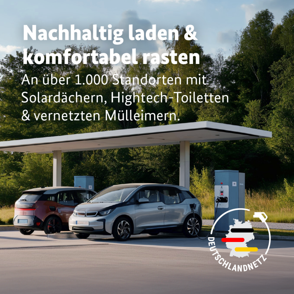 Auf dem Foto sieht man eine Ladestation, an der gerade zwei E-Autos geladen werden. Als Text darüber steht: Nachhaltig laden und komfortabel rasten. An über 1.000 Standorten mir Solardächern, Hightech-Toiletten und vernetzten Mülleimern. Rechts unten sieht man das Logo des Deutschlandnetzes mit einer Deutschlandkarte und schwarz rot goldenen Streifen. Um die Karte herum geht ein Ladeschlauch für ein E-Auto. 

