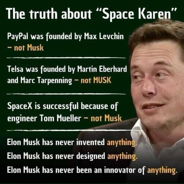 A picture of a privileged bigot billionaire with some facts accompanying:
The truth about "Space Karen" PayPal was founded by Max Levchin - not Musk Telsa was founded by Martin Eberhard and Marc Tarpenning - not MUSK SpaceX is successful because of engineer Tom Mueller - not Musk Elon Musk has never invented anything- Elon Musk has never designed anything. Elon Musk has never been an innovator of anything.