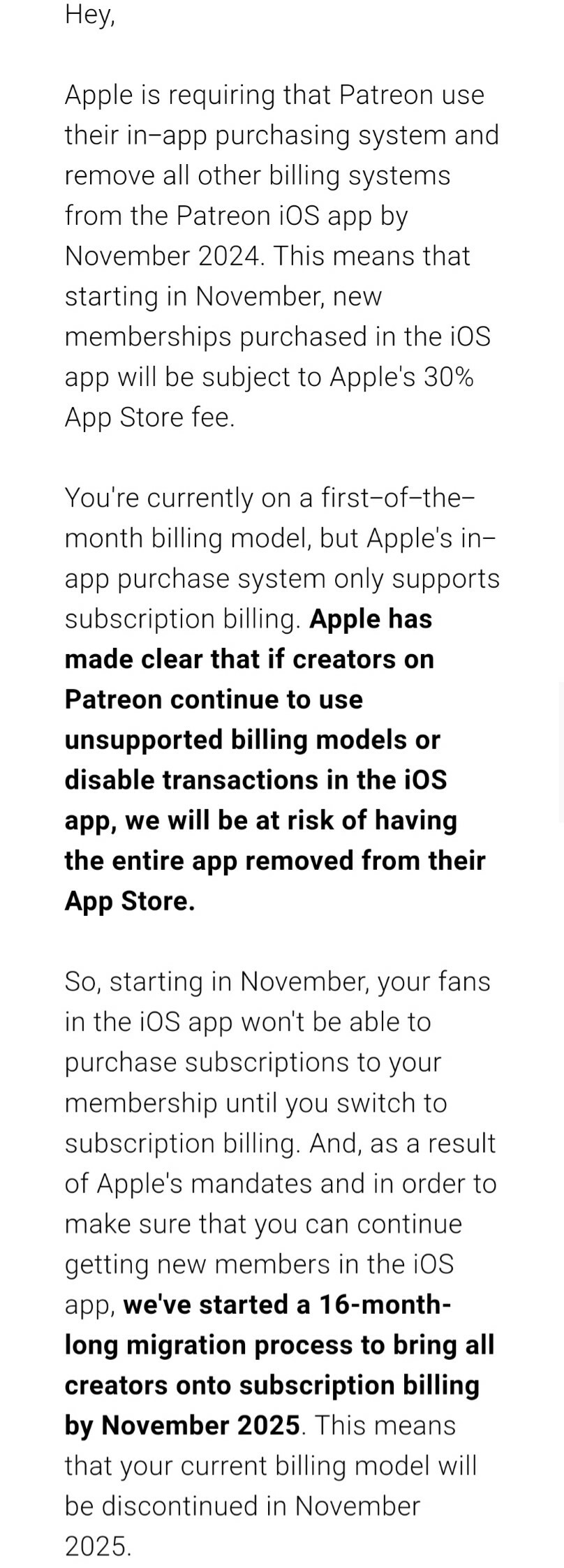 Email from Patreon that reads:

Hey,
‌
Apple is requiring that Patreon use their in-app purchasing system and remove all other billing systems from the Patreon iOS app by November 2024. This means that starting in November, new memberships purchased in the iOS app will be subject to Apple's 30% App Store fee.
‌
You're currently on a first-of-the-month billing model, but Apple's in-app purchase system only supports subscription billing. Apple has made clear that if creators on Patreon continue to use unsupported billing models or disable transactions in the iOS app, we will be at risk of having the entire app removed from their App Store.  
‌
So, starting in November, your fans in the iOS app won't be able to purchase subscriptions to your membership until you switch to subscription billing. And, as a result of Apple's mandates and in order to make sure that you can continue getting new members in the iOS app, we've started a 16-month-long migration process to bring all creators onto subscription billing by November 2025. This means that your current billing model will be discontinued in November 2025.  
‌