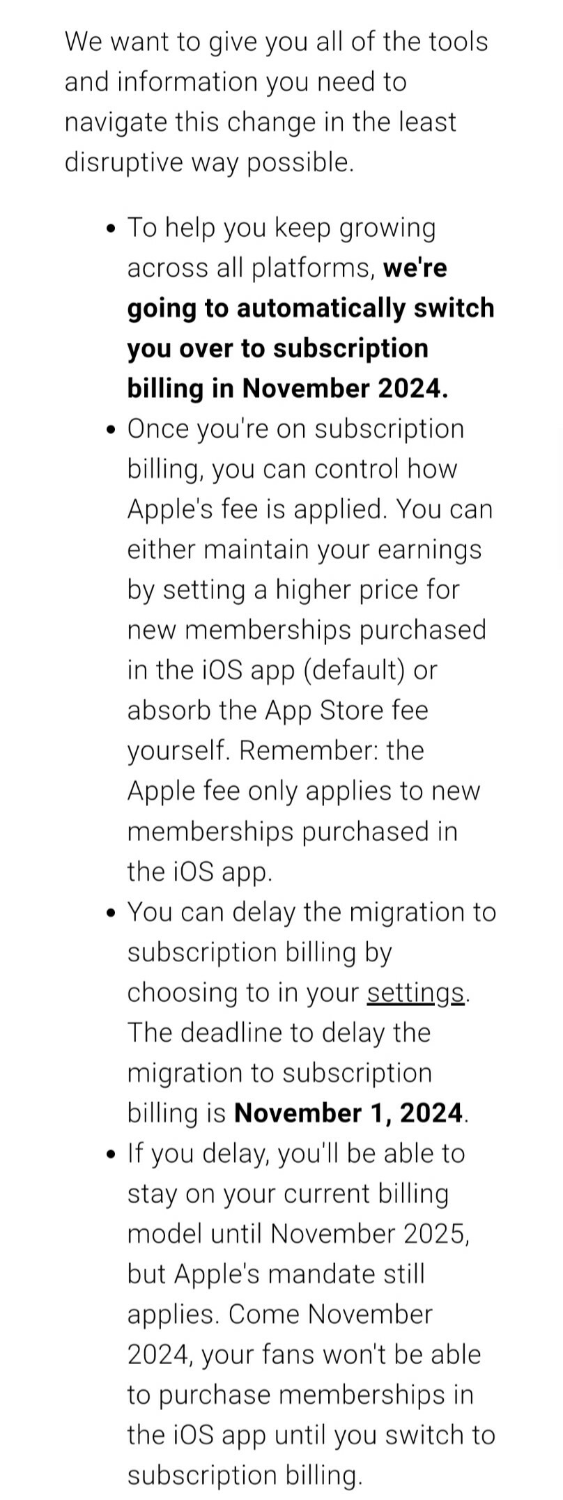 We want to give you all of the tools and information you need to navigate this change in the least disruptive way possible. 

To help you keep growing across all platforms, we're going to automatically switch you over to subscription billing in November 2024.

Once you're on subscription billing, you can control how Apple's fee is applied. You can either maintain your earnings by setting a higher price for new memberships purchased in the iOS app (default) or absorb the App Store fee yourself. Remember: the Apple fee only applies to new memberships purchased in the iOS app.

You can delay the migration to subscription billing by choosing to in your settings. The deadline to delay the migration to subscription billing is November 1, 2024. 

If you delay, you'll be able to stay on your current billing model until November 2025, but Apple's mandate still applies. Come November 2024, your fans won't be able to purchase memberships in the iOS app until you switch to subscription billing. 