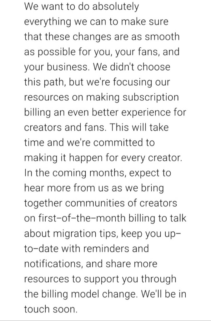 We want to do absolutely everything we can to make sure that these changes are as smooth as possible for you, your fans, and your business. We didn't choose this path, but we're focusing our resources on making subscription billing an even better experience for creators and fans. This will take time and we're committed to making it happen for every creator. In the coming months, expect to hear more from us as we bring together communities of creators on first-of-the-month billing to talk about migration tips, keep you up-to-date with reminders and notifications, and share more resources to support you through the billing model change. We'll be in touch soon.  