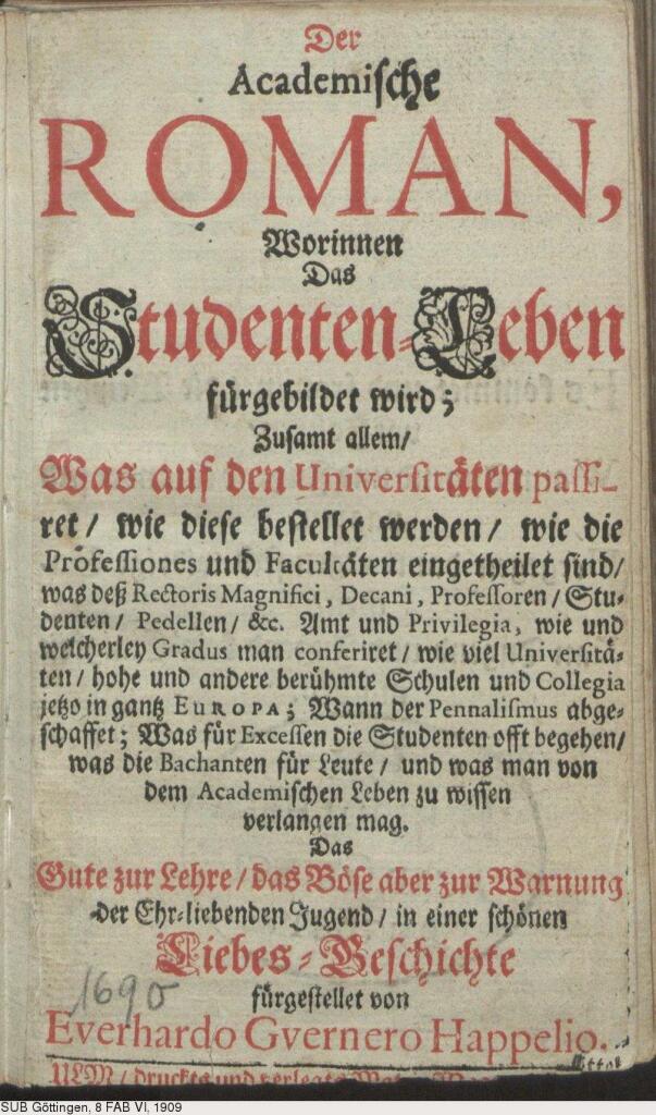 Titelseite 

Der 
Academiſche 
ROMAN, 
Worinnen 
Das 
Studenten-Leben 
fuͤrgebildet wird; 
Zuſamt allem/ 
Was auf den Univerſitaͤten paſſi- 
ret/ wie dieſe beſtellet werden/ wie die 
Profeſſiones und Facultaͤten eingetheilet ſind/ 
was deß Rectoris Magnifici, Decani, Profeſſoren/ Stu- 
denten/ Pedellen/ &c. Amt und Privilegia, wie und 
welcherley Gradus man conferiret/ wie viel Univerſitaͤ- 
ten/ hohe und andere beruͤhmte Schulen und Collegia 
jetzo in gantz Europa; Wann der Pennaliſmus abge- 
ſchaffet; Was fuͤr Exceſſen die Studenten offt begehen/ 
was die Bachanten fuͤr Leute/ und was man von 
dem Academiſchen Leben zu wiſſen 
verlangen mag. 
Das 
Gute zur Lehre/ das Boͤſe aber zur Warnung 
der Ehr-liebenden Jugend/ in einer ſchoͤnen 
Liebes-Geſchichte 
fuͤrgeſtellet von 
Everhardo Gvernero Happelio. 