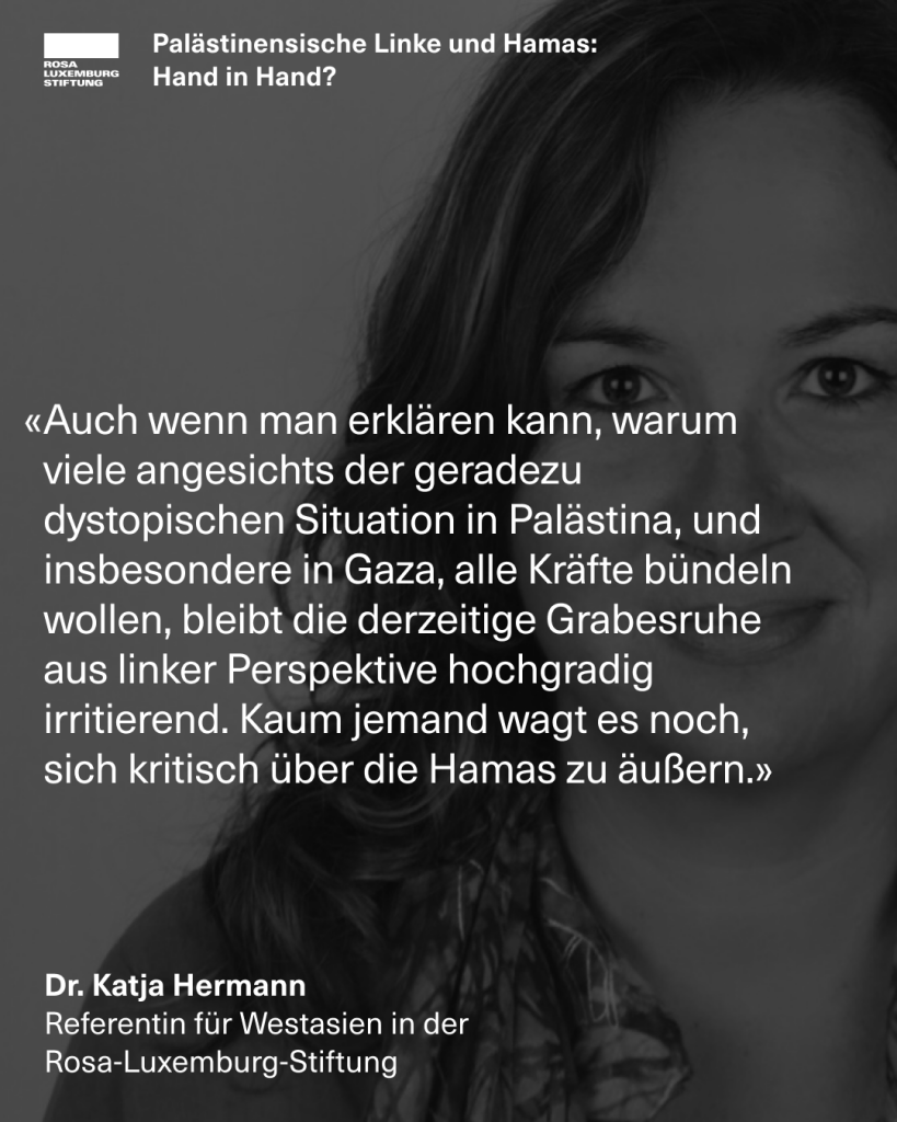 Zitatekachel mit dem Zitat: "Auch wenn man erklären kann, warum viele angesichts der geradezu dystopischen Situation in Palästina, und insbesondere in Gaza, alle Kräfte bündeln wollen, bleibt die derzeitige Grabesruhe aus linker Perspektive hochgradig irritierend. Kaum jemand wagt es noch, sich kritisch über die Hamas zu äußern. - Dr. Katja Hermann, Referentin für Westasien in der  Rosa-Luxemburg-Stiftung"