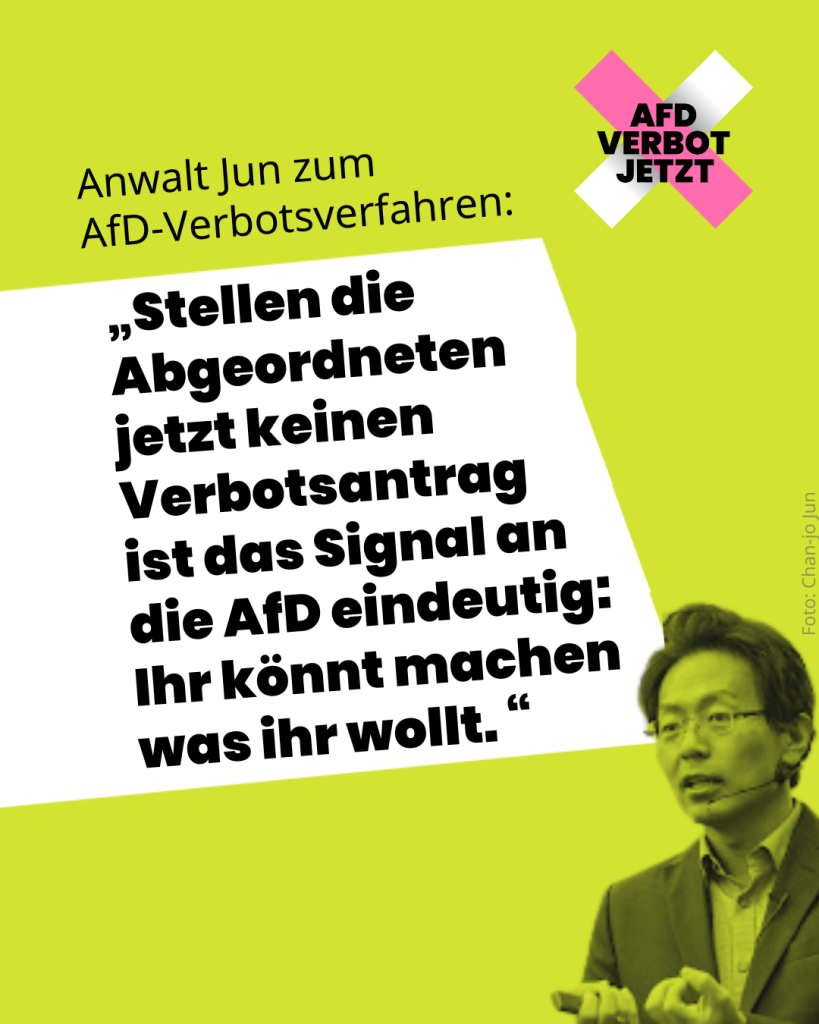 Anwalt Jun zum 
AfD-Verbotsverfahren: „Stellen die Abgeordneten jetzt keinen Verbotsantrag 
ist das Signal an die AfD eindeutig: 
Ihr könnt machen was ihr wollt. “