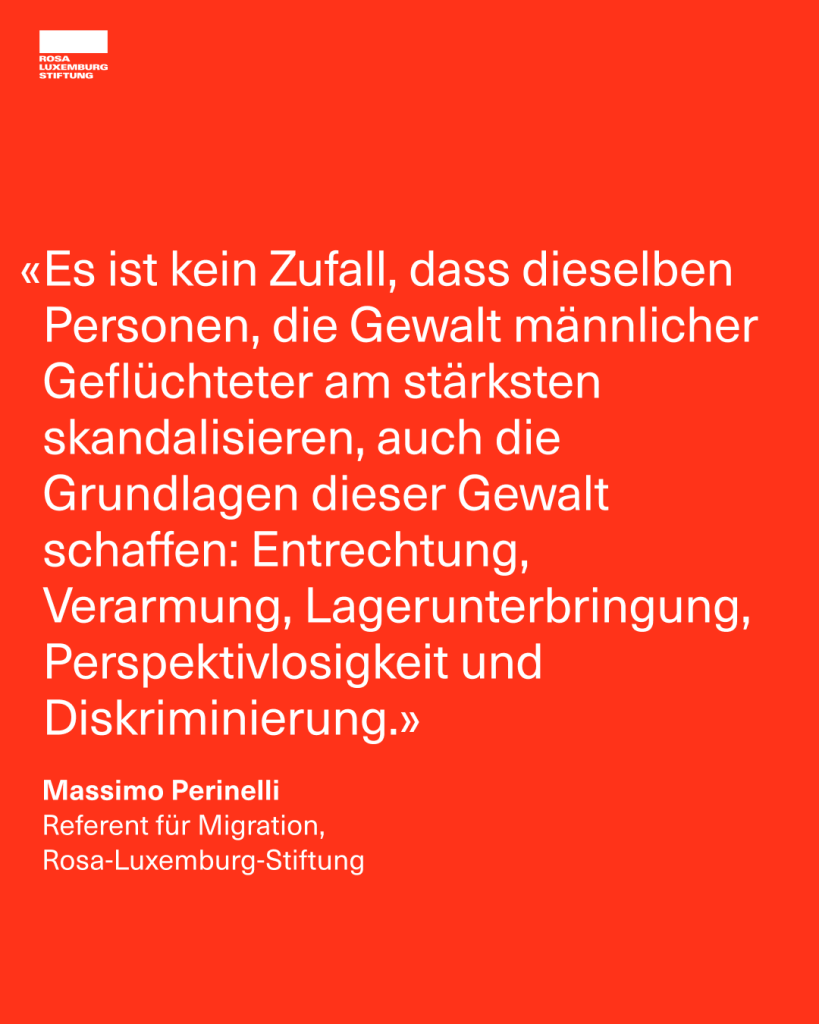 "Es ist kein Zufall, dass dieselben Personen, die Gewalt männlicher Geflüchteter am stärksten skandalisieren, auch die Grundlagen dieser Gewalt schaffen: Entrechtung, Verarmung, Lagerunterbringung, Perspektivlosigkeit und Diskriminierung. - Massimo Perinelli, Referent für Migration,  Rosa-Luxemburg-Stiftung"