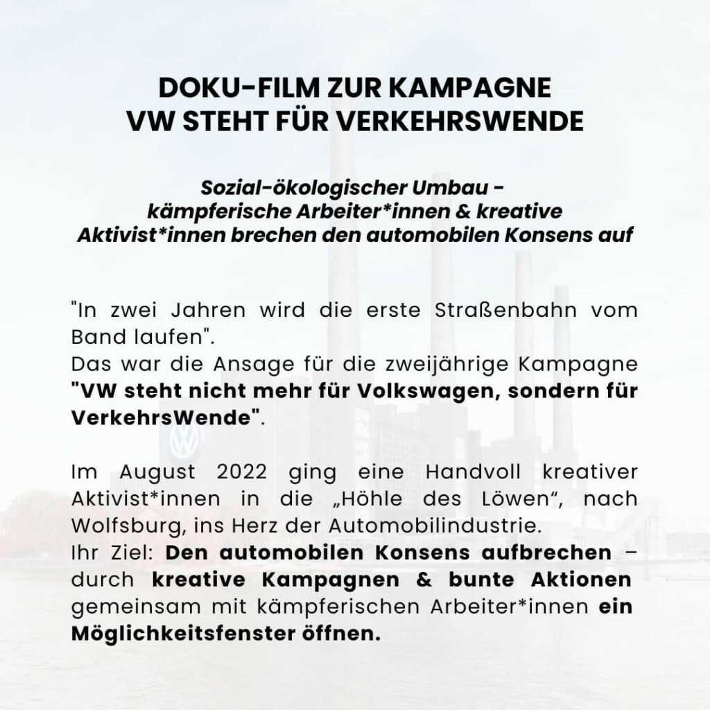 Doku-Film zur Kampagne VW steht für Verkehrswende

Sozial-ökologischer Umbau - Kämpferische Arbeiter*innen & kreative Aktivist*innen brechen den automobilen Konsens auf

"In zwei Jahren wird die erste Straßenbahn vom Band laufen". 
Das war die Ansage für die zweijährige Kampagne "VW steht nicht mehr für Volkswagen, sondern für VerkehrsWende".

Im August 2022 ging eine Handvoll kreative Aktivist*innen für zwei Jahre in die „Höhle des Löwen“, nach Wolfsburg, ins Herz der Automobilindustrie. Ihr Ziel: Den automobilen Konsens aufbrechen – durch kreative Kampagnen und bunte Aktionen gemeinsam mit kämpferischen Arbeiter*innen ein Möglichkeitsfenster öffnen.