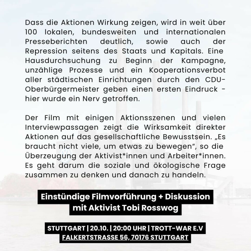 Dass die Aktionen der kreativen Aktivist*innen und kämpferischen
Arbeiter*innen Wirkung zeigen, wird in weit über 100 lokalen,
bundesweiten und internationalen Presseberichten deutlich, sowie
auch der Repression seitens des Staats und Kapitals. Je eine
Hausdurchsuchung zu Beginn und zum Ende der Kampagne,
unzählige Prozesse und ein Kooperationsverbot aller städtischen
Einrichtungen durch den CDU-Oberbürgermeister geben einen
ersten Eindruck - hier wurde ein Nerv getroffen.

Der Film mit einigen Aktionsszenen und vielen Interviewpassagen
zeigt die Wirksamkeit direkter Aktionen auf das gesellschaftliche
Bewusstsein. „Es braucht nicht viele, um etwas zu bewegen“, so die
Überzeugung der Aktivist*innen und Arbeiter*innen. Es geht darum
die soziale und ökologische Frage zusammen zu denken und
danach zu handeln.

Einstündige Filmvorführung + Diskussion mit Aktivist Tobi Rosswog

Stuttgart | 20.10. | 20:00 Uhr | Trott-war e.V.
Falkertstraße 56, 70176 Stuttgart