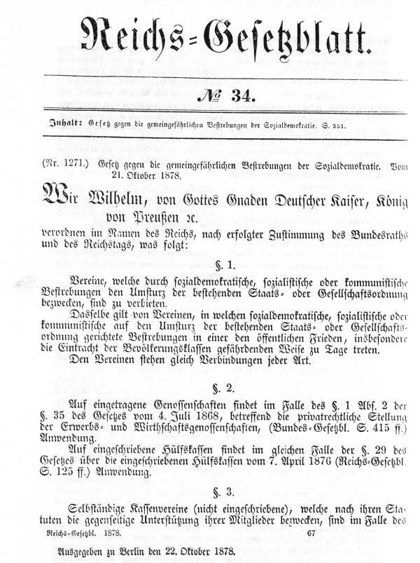 Reichs=Gesetzblatt. 
No 34 
Inhalt: Gesetz gegen die gemeingefährlichen Bestrebungen der Sozialdemokratie S. 351 
(Nr. 1271.) Gesetz gegen die gemeingefährlichen Bestrebungen der Sozialdemokratie. Vom 21. Oktober 1878 
Wir, Wilhelm, von Gottes Gnaden Deutscher Kaiser, König von Preußen 
verordnen im Namen des Reichs, nach erfolgter Zustimmung des Bundesraths und des Reichstags, was folgt: 