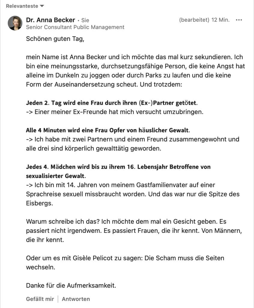 Schönen guten Tag,
mein Name ist Anna Becker und ich möchte das mal kurz sekundieren. Ich bin eine meinungsstarke, durchsetzungsfähige Person, die keine Angst hat alleine im Dunkeln zu joggen oder durch Parks zu laufen und die keine Form der Auseinandersetzung scheut. Und trotzdem:
Jeden 2. Tag wird eine Frau durch ihren (Ex-)Partner getötet.
-> Einer meiner Ex-Freunde hat mich versucht umzubringen.
Alle 4 Minuten wird eine Frau Opfer von häuslicher Gewalt.
-> Ich habe mit zwei Partnern und einem Freund zusammengewohnt und alle drei sind körperlich gewalttätig geworden.
Jedes 4. Mädchen wird bis zu ihrem 16. Lebensjahr Betroffene von sexualisierter Gewalt.
-> Ich bin mit 14. Jahren von meinem Gastfamilienvater auf einer Sprachreise sexuell missbraucht worden. Und das war nur die Spitze des Eisbergs.
Warum schreibe ich das? Ich möchte dem mal ein Gesicht geben. Es passiert nicht irgendwem. Es passiert Frauen, die ihr kennt. Von Männern, die ihr kennt.
Oder um es mit Gisèle Pelicot zu sagen: Die Scham muss die Seiten wechseln.
Danke für die Aufmerksamkeit.