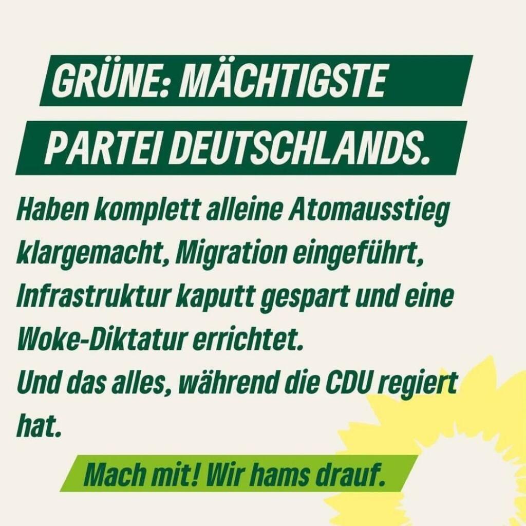 Grüne: Mächtigste Partei Deutschlands.
Haben komplett aleine Atomausstieg klargemacht, Migration eingeführt, Infrastruktur kaputt gespart und eine Woke-Diktatur erreichtet. Und das alles, während die CDU regiert hat.
Mach mit! Wir hams drauf.