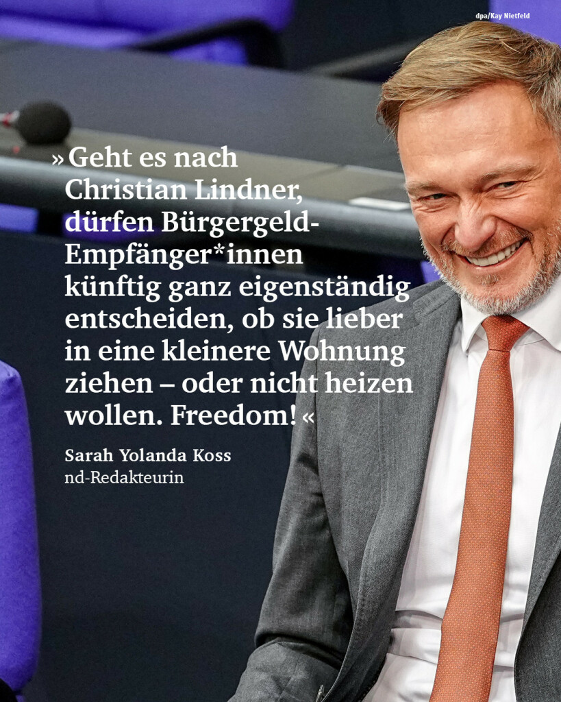 “Geht es nach Christian Lindner, dürfen Bürgergeld-Empfänger*innen künftig ganz eigenständig entscheiden, ob sie lieber in eine kleinere Wohnung ziehen – oder nicht heizen wollen. Freedom!”
Sarah Yolanda Koss, nd-Redakteurin