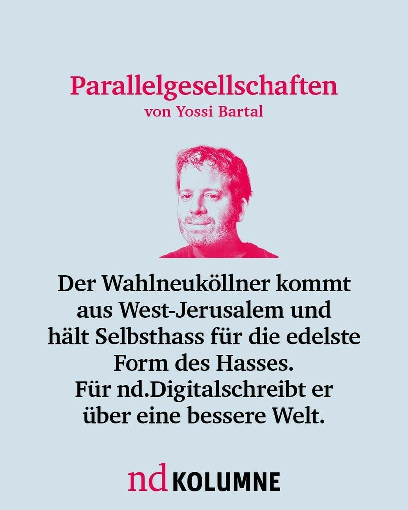 Parallelgesellschaften von Yossi Bartal
Der Wahlneuköllner kommt aus Westjerusalem und hält Selbsthass für die edelste Form des Hasses ist. Für nd.Digital schreibt er über eine bessere Welt.