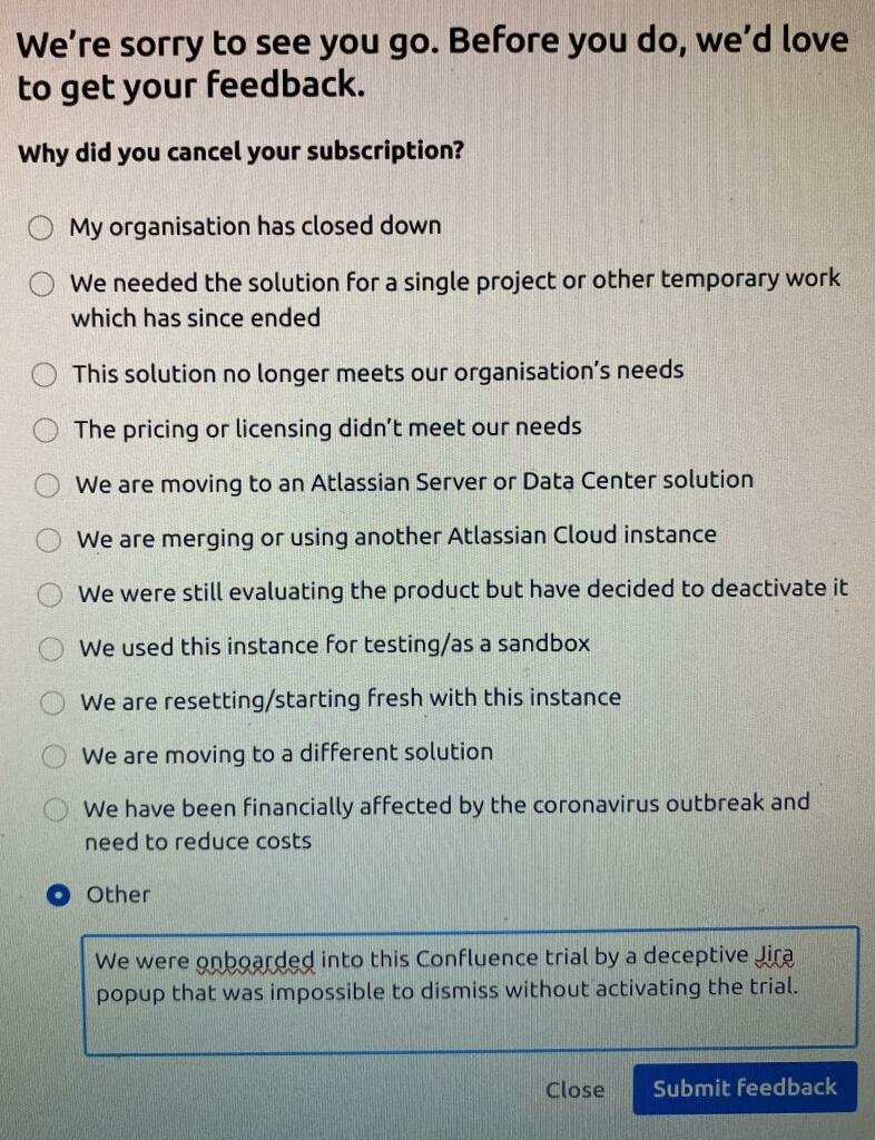 A screenshot from Atlassian’s “Cancel your subscription” screen, asking me why I cancelled. A list of common reasons is available, including “We have been financially affected by the coronavirus outbreak and need to reduce costs”. I selected “Other” and typed “We were onboarded into this confluence trial by a deceptive Jira popup that was impossible to dismiss without activating the trial.”. Put that in your pipe and smoke it.