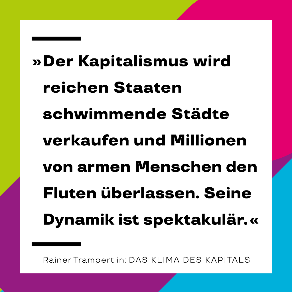 Zitat von Rainer Trampert aus unserem Buch ‚Das Klima des Kapitals‘: „Der Kapitalismus wird reichen Staaten schwimmende Städte verkaufen und Millionen von armen Menschen den Fluten überlassen. Seine Dynamik ist spektakulär.“