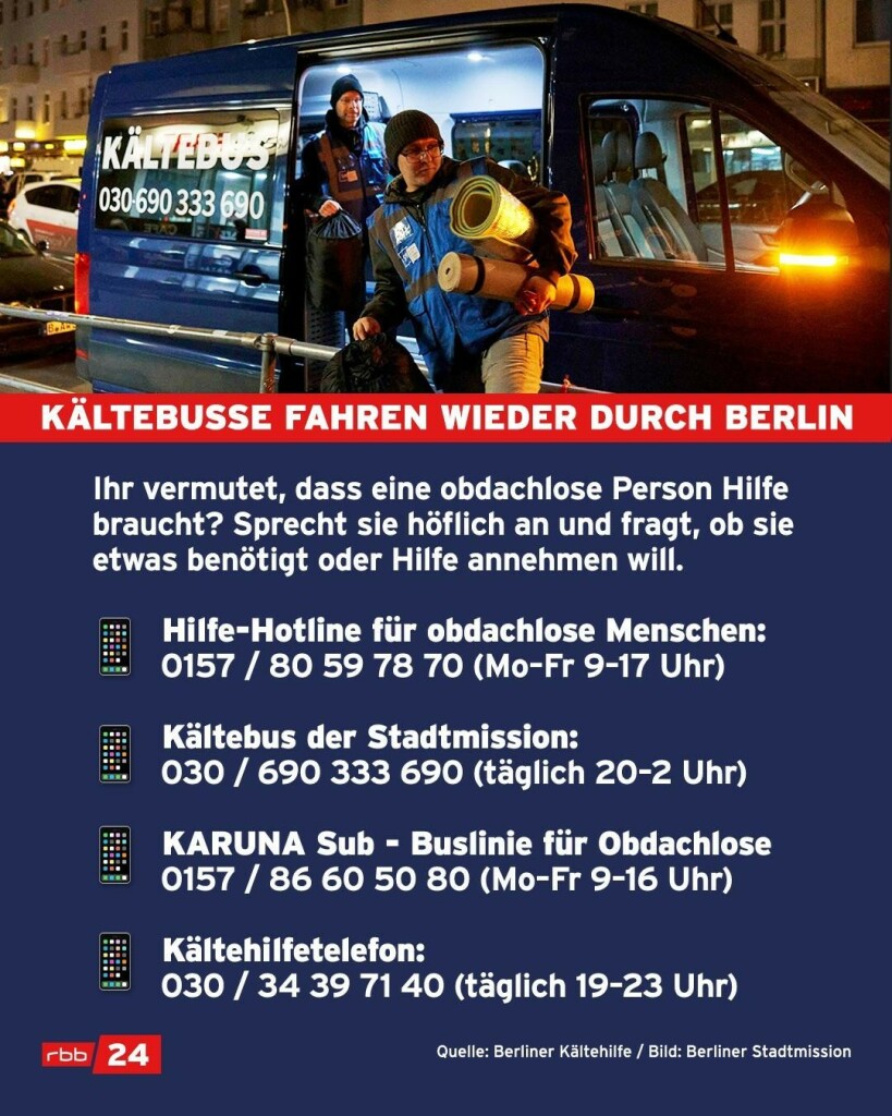 
KÄLTEBUSSE FAHREN WIEDER DURCH BERLIN
Ihr vermutet, dass eine obdachlose Person Hilfe braucht? Sprecht sie höflich an und fragt, ob sie etwas benötigt oder Hilfe annehmen will.
Hilfe-Hotline für obdachlose Menschen:
0157 / 80 59 78 70 (Mo-Fr 9-17 Uhr)
Kältebus der Stadtmission:
030/690 333 690 (täglich 20-2 Uhr)
KARUNA Sub - Buslinie für Obdachlose
0157 / 86 60 50 80 (Mo-Fr 9-16 Uhr)
Kältehilfetelefon:
030 / 34 39 71 40 (täglich 19-23 Uhr)
Quelle: Berliner Kältehilfe / Bild: Berliner Stadtmission
